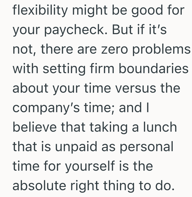 flexibility might be good for your paycheck. But if it's not, there are zero problems with setting firm boundaries about your time versus the company's time; and I believe that taking a lunch that is unpaid as personal time for yourself is the absolute right thing to do.