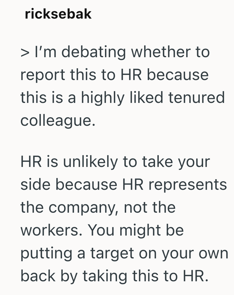 ricksebak > I'm debating whether to report this to HR because this is a highly liked tenured colleague. HR is unlikely to take your side because HR represents the company, not the workers. You might be putting a target on your own back by taking this to HR.