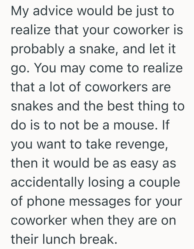 My advice would be just to realize that your coworker is probably a snake, and let it go. You may come to realize that a lot of coworkers are snakes and the best thing to do is to not be a mouse. If you want to take revenge, then it would be as easy as accidentally losing a couple of phone messages for your coworker when they are on their lunch break.