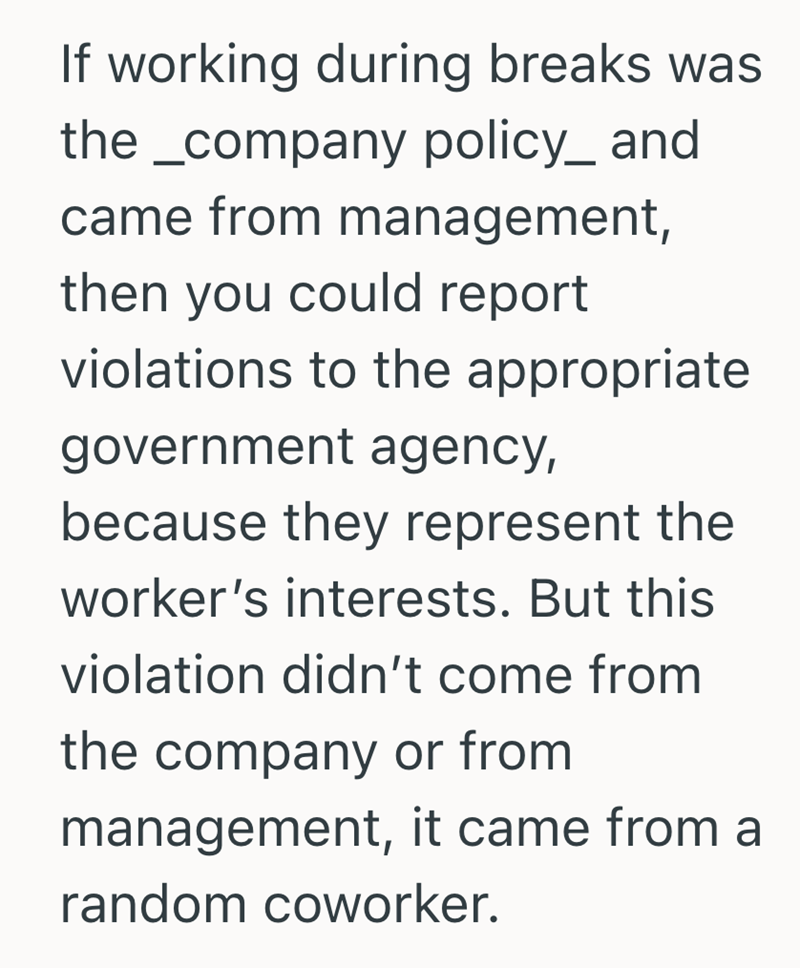 If working during breaks was the_company policy_ and came from management, then you could report violations to the appropriate government agency, because they represent the worker's interests. But this violation didn't come from the company or from management, it came from a random coworker.
