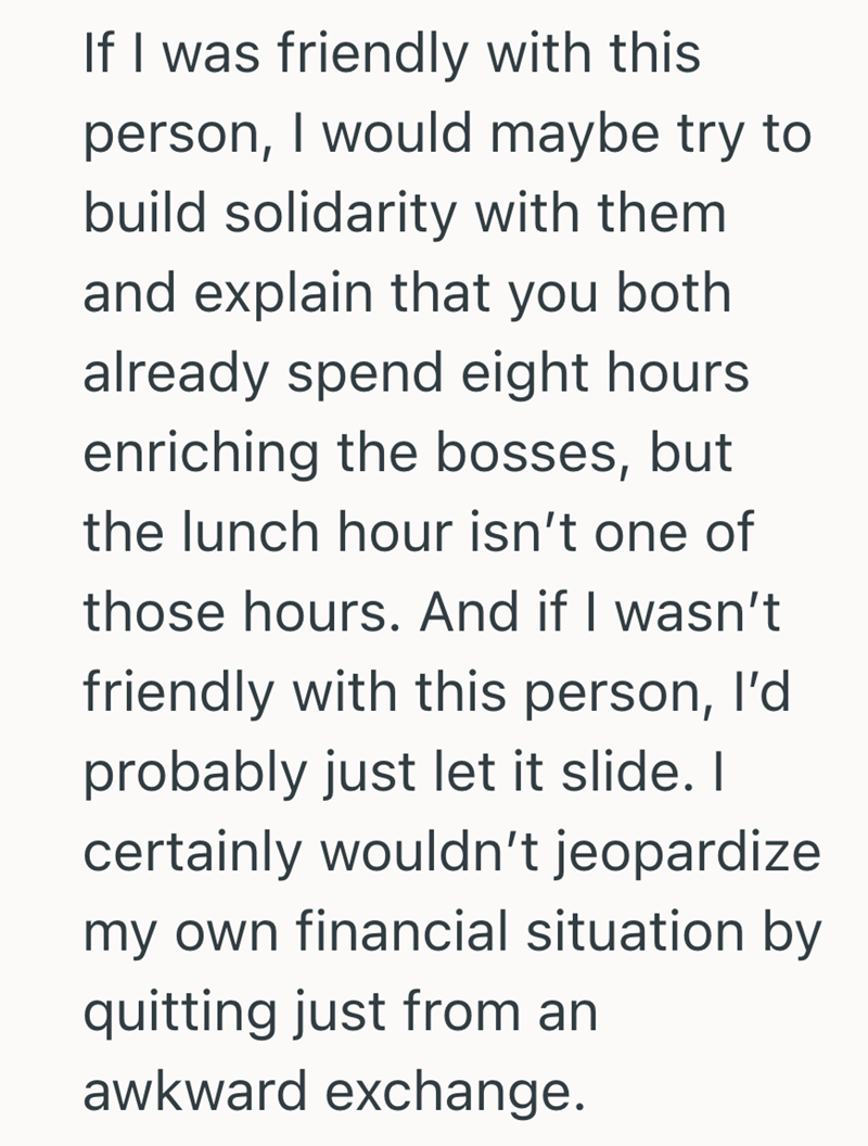 If I was friendly with this person, I would maybe try to build solidarity with them and explain that you both already spend eight hours enriching the bosses, but the lunch hour isn't one of those hours. And if I wasn't friendly with this person, I'd probably just let it slide. I certainly wouldn't jeopardize my own financial situation by quitting just from an awkward exchange.