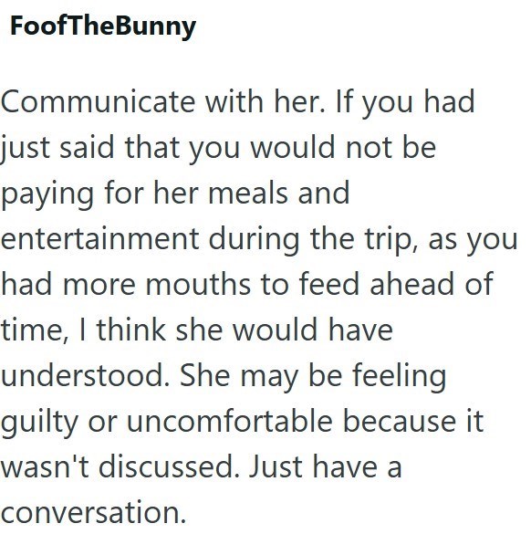 FoofTheBunny Communicate with her. If you had just said that you would not be paying for her meals and entertainment during the trip, as you had more mouths to feed ahead of time, I think she would have understood. She may be feeling guilty or uncomfortable because it wasn't discussed. Just have a conversation.