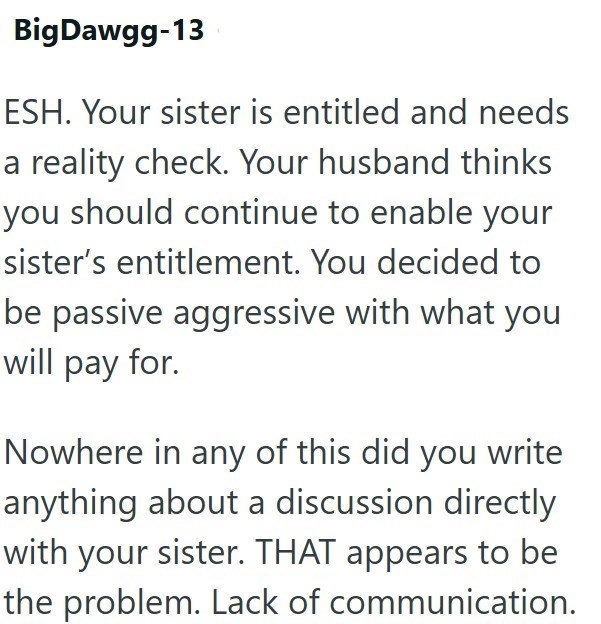 Big Dawgg-13 ESH. Your sister is entitled and needs a reality check. Your husband thinks you should continue to enable your sister's entitlement. You decided to be passive aggressive with what you will pay for. Nowhere in any of this did you write anything about a discussion directly with your sister. THAT appears to be the problem. Lack of communication.
