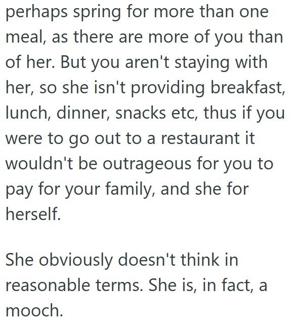 perhaps spring for more than one meal, as there are more of you than of her. But you aren't staying with her, so she isn't providing breakfast, lunch, dinner, snacks etc, thus if you were to go out to a restaurant it wouldn't be outrageous for you to pay for your family, and she for herself. She obviously doesn't think in reasonable terms. She is, in fact, a mooch.