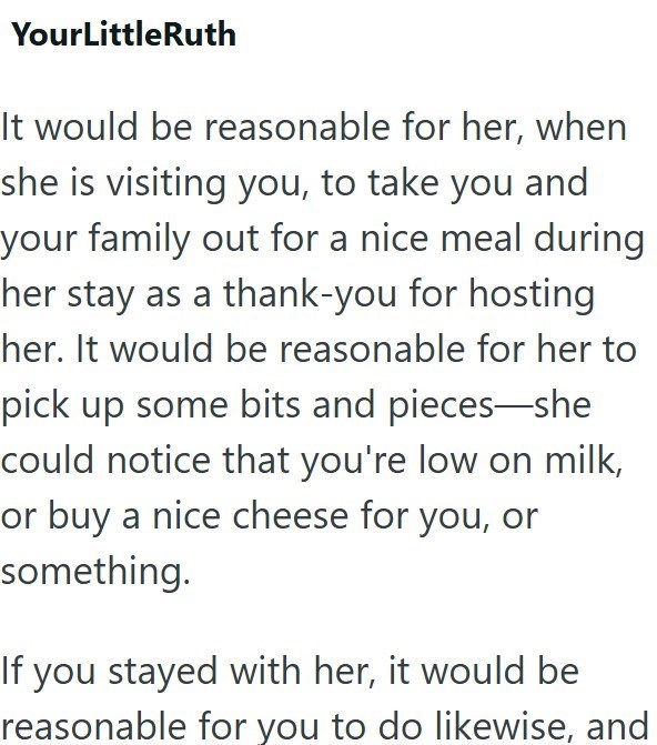 YourLittleRuth It would be reasonable for her, when she is visiting you, to take you and your family out for a nice meal during her stay as a thank-you for hosting her. It would be reasonable for her to pick up some bits and pieces—she could notice that you're low on milk, or buy a nice cheese for you, or something. If you stayed with her, it would be reasonable for you to do likewise, and