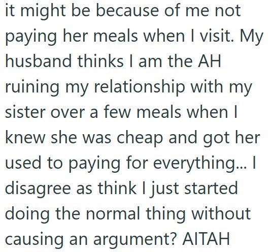 it might be because of me not paying her meals when I visit. My husband thinks I am the AH ruining my relationship with my sister over a few meals when I knew she was cheap and got her used to paying for everything... I disagree as think I just started doing the normal thing without causing an argument? AITAH
