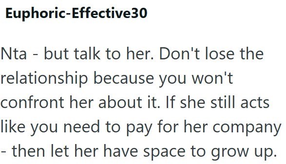 Euphoric-Effective30 Nta - but talk to her. Don't lose the relationship because you won't confront her about it. If she still acts like you need to pay for her company - then let her have space to grow up.