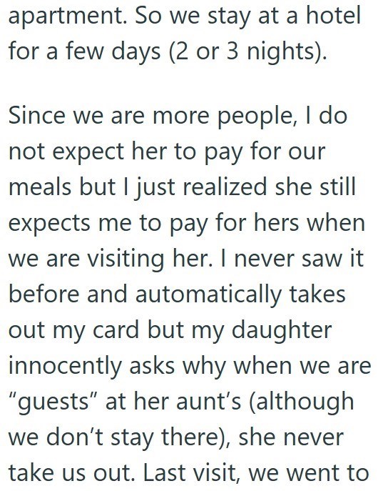 apartment. So we stay at a hotel for a few days (2 or 3 nights). Since we are more people, I do not expect her to pay for our meals but I just realized she still expects me to pay for hers when we are visiting her. I never saw it before and automatically takes out my card but my daughter innocently asks why when we are "guests" at her aunt's (although we don't stay there), she never take us out. Last visit, we went to