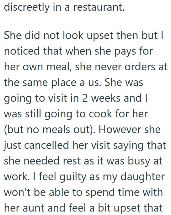 discreetly in a restaurant. She did not look upset then but I noticed that when she pays for her own meal, she never orders at the same place a us. She was going to visit in 2 weeks and I was still going to cook for her (but no meals out). However she just cancelled her visit saying that she needed rest as it was busy at work. I feel guilty as my daughter won't be able to spend time with her aunt and feel a bit upset that