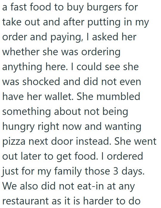 a fast food to buy burgers for take out and after putting in my order and paying, I asked her whether she was ordering anything here. I could see she was shocked and did not even have her wallet. She mumbled something about not being hungry right now and wanting pizza next door instead. She went out later to get food. I ordered just for my family those 3 days. We also did not eat-in at any restaurant as it is harder to do