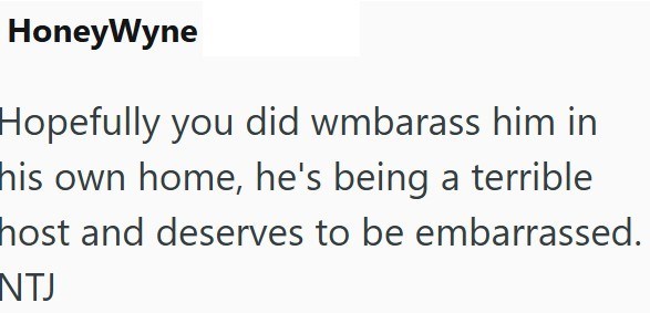 HoneyWyne Hopefully you did wmbarass him in his own home, he's being a terrible host and deserves to be embarrassed. NTJ