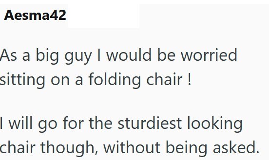 Aesma42 As a big guy I would be worried sitting on a folding chair! I will go for the sturdiest looking chair though, without being asked.