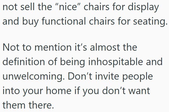 not sell the "nice" chairs for display and buy functional chairs for seating. Not to mention it's almost the definition of being inhospitable and unwelcoming. Don't invite people into your home if you don't want them there.