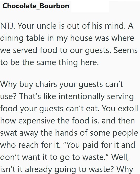 Chocolate_Bourbon NTJ. Your uncle is out of his mind. A dining table in my house was where we served food to our guests. Seems to be the same thing here. Why buy chairs your guests can't use? That's like intentionally serving food your guests can't eat. You extoll how expensive the food is, and then swat away the hands of some people who reach for it. “You paid for it and don't want it to go to waste." Well, isn't it already going to waste? Why
