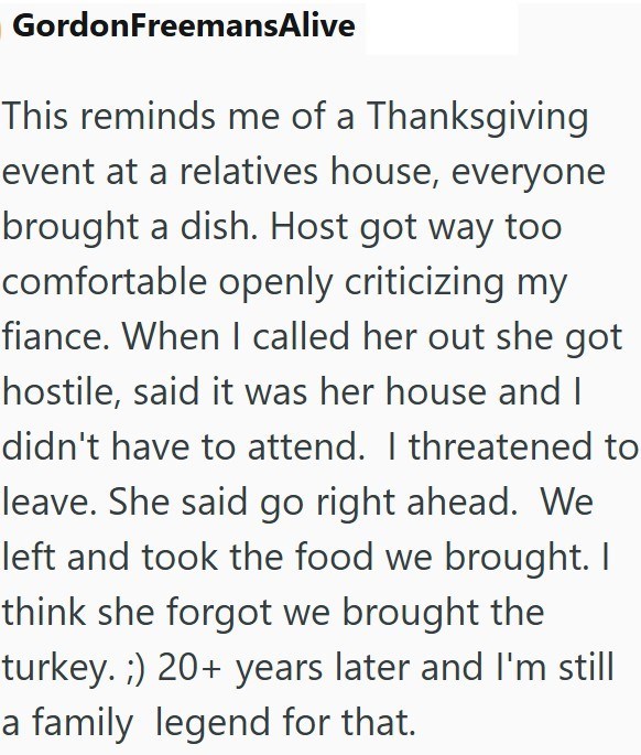 GordonFreemansAlive This reminds me of a Thanksgiving event at a relatives house, everyone brought a dish. Host got way too comfortable openly criticizing my fiance. When I called her out she got hostile, said it was her house and I didn't have to attend. I threatened to leave. She said go right ahead. We left and took the food we brought. I think she forgot we brought the turkey. ;) 20+ years later and I'm still a family legend for that.