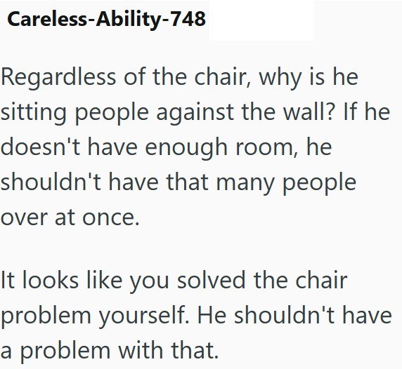 Careless-Ability-748 Regardless of the chair, why is he sitting people against the wall? If he doesn't have enough room, he shouldn't have that many people over at once. It looks like you solved the chair problem yourself. He shouldn't have a problem with that.