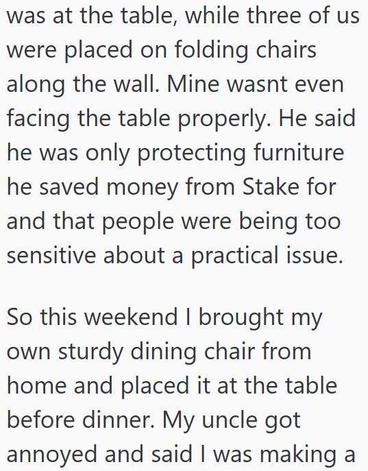 was at the table, while three of us were placed on folding chairs along the wall. Mine wasnt even facing the table properly. He said he was only protecting furniture he saved money from Stake for and that people were being too sensitive about a practical issue. So this weekend I brought my own sturdy dining chair from home and placed it at the table before dinner. My uncle got annoyed and said I was making a