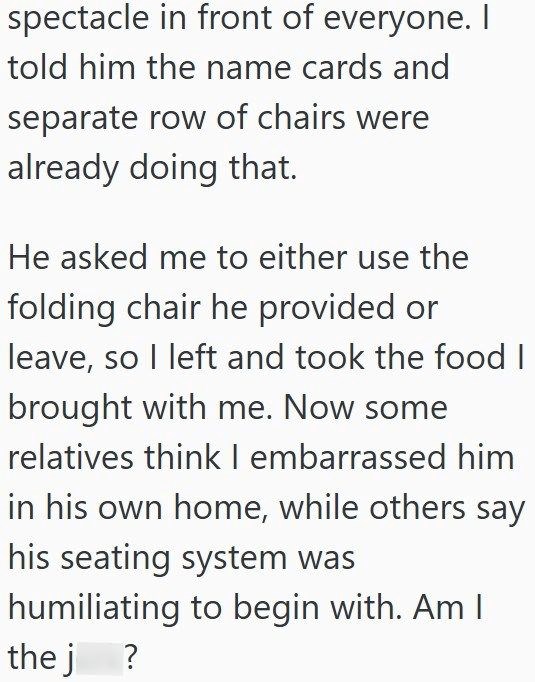 spectacle in front of everyone. I told him the name cards and separate row of chairs were already doing that. He asked me to either use the folding chair he provided or leave, so I left and took the food I brought with me. Now some relatives think I embarrassed him in his own home, while others say his seating system was humiliating to begin with. Am I thej ?