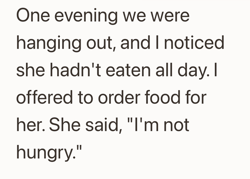 One evening we were hanging out, and I noticed she hadn't eaten all day. I offered to order food for her. She said, "I'm not hungry."