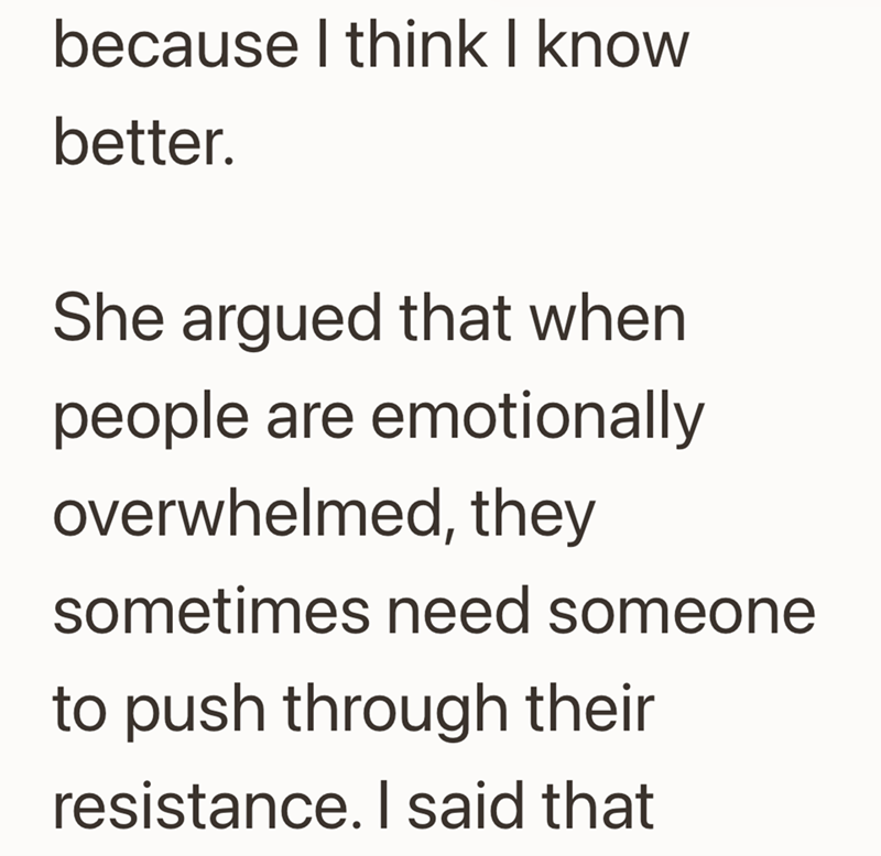 because I think I know better. She argued that when people are emotionally overwhelmed, they sometimes need someone to push through their resistance. I said that