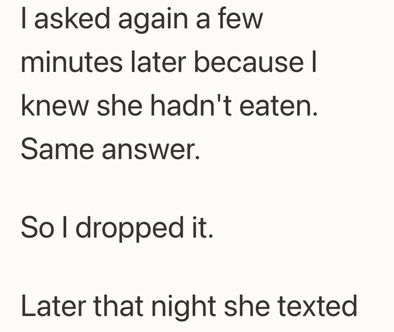 I asked again a few minutes later because I knew she hadn't eaten. Same answer. So I dropped it. Later that night she texted