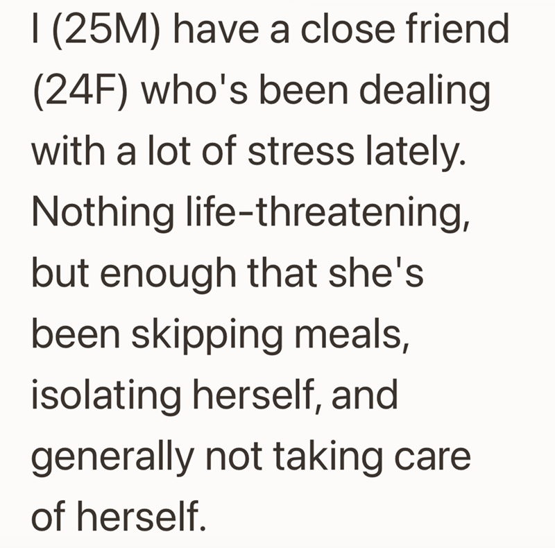 I (25M) have a close friend (24F) who's been dealing with a lot of stress lately. Nothing life-threatening, but enough that she's been skipping meals, isolating herself, and generally not taking care of herself.