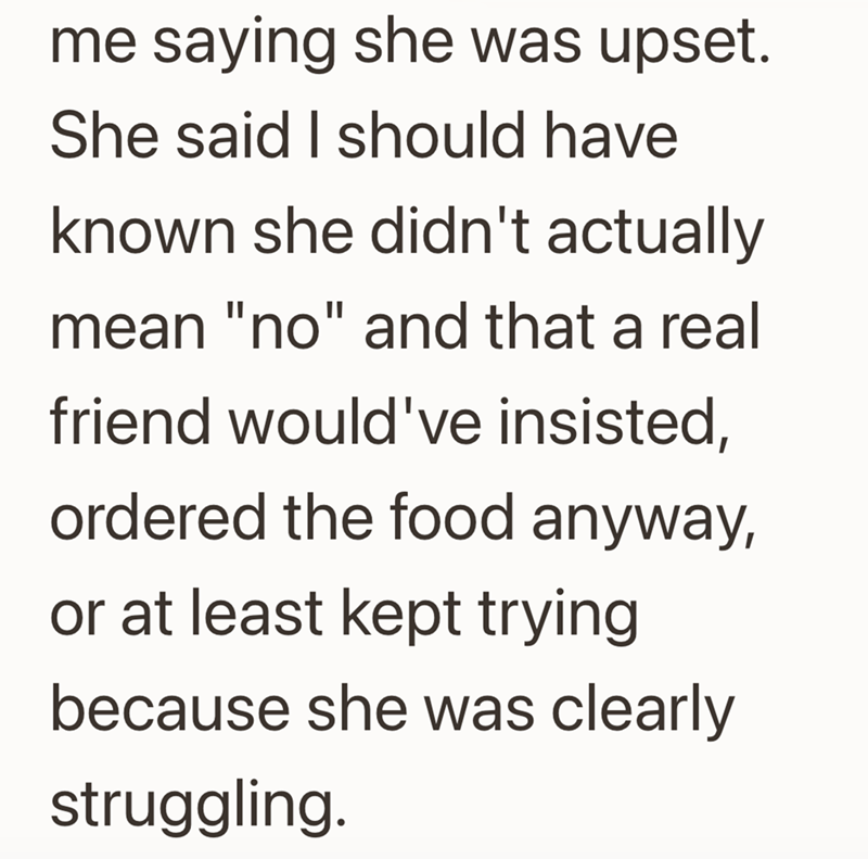 me saying she was upset. She said I should have known she didn't actually mean "no" and that a real friend would've insisted, ordered the food anyway, or at least kept trying because she was clearly struggling.