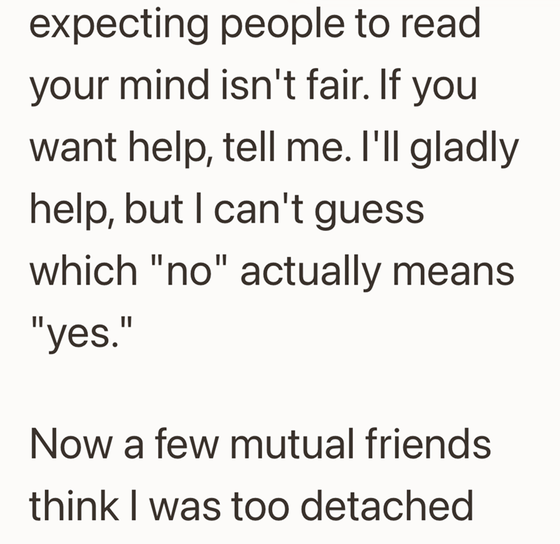 expecting people to read your mind isn't fair. If you want help, tell me. I'll gladly help, but I can't guess which "no" actually means "yes." Now a few mutual friends think I was too detached