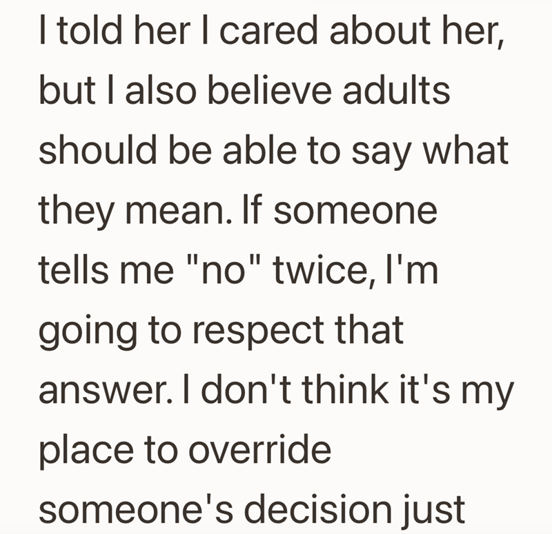 I told her I cared about her, but I also believe adults should be able to say what they mean. If someone tells me "no" twice, I'm going to respect that answer. I don't think it's my place to override someone's decision just