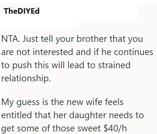 TheDIYEd NTA. Just tell your brother that you are not interested and if he continues to push this will lead to strained relationship. My guess is the new wife feels entitled that her daughter needs to get some of those sweet $40/h
