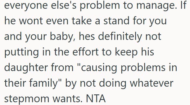 everyone else's problem to manage. If he wont even take a stand for you and your baby, hes definitely not putting in the effort to keep his daughter from "causing problems in their family" by not doing whatever stepmom wants. NTA