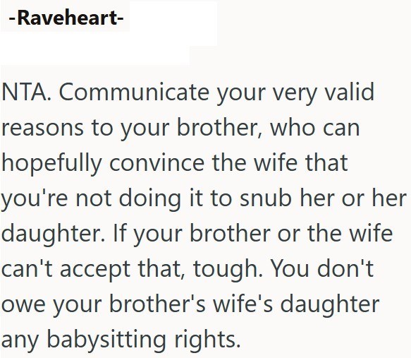 -Raveheart- NTA. Communicate your very valid reasons to your brother, who can hopefully convince the wife that you're not doing it to snub her or her daughter. If your brother or the wife can't accept that, tough. You don't owe your brother's wife's daughter any babysitting rights.