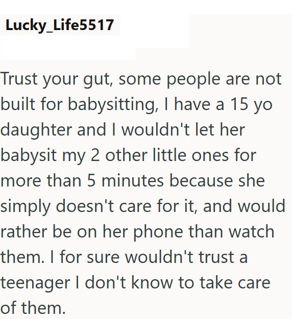 Lucky_Life5517 Trust your gut, some people are not built for babysitting, I have a 15 yo daughter and I wouldn't let her babysit my 2 other little ones for more than 5 minutes because she simply doesn't care for it, and would rather be on her phone than watch them. I for sure wouldn't trust a teenager I don't know to take care of them.