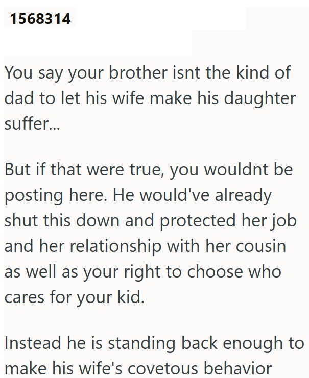 1568314 You say your brother isnt the kind of dad to let his wife make his daughter suffer... But if that were true, you wouldnt be posting here. He would've already shut this down and protected her job and her relationship with her cousin as well as your right to choose who cares for your kid. Instead he is standing back enough to make his wife's covetous behavior