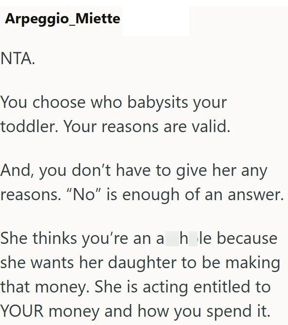 Arpeggio_Miette NTA. You choose who babysits your toddler. Your reasons are valid. And, you don't have to give her any reasons. "No" is enough of an answer. She thinks you're an a hole because she wants her daughter to be making that money. She is acting entitled to YOUR money and how you spend it.