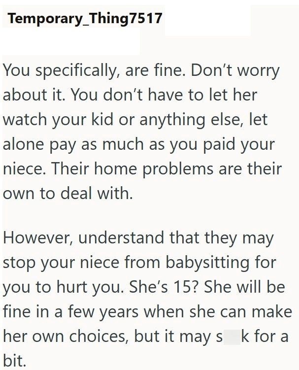 Temporary Thing7517 You specifically, are fine. Don't worry about it. You don't have to let her watch your kid or anything else, let alone pay as much as you paid your niece. Their home problems are their own to deal with. However, understand that they may stop your niece from babysitting for you to hurt you. She's 15? She will be fine in a few years when she can make her own choices, but it may s k for a bit.