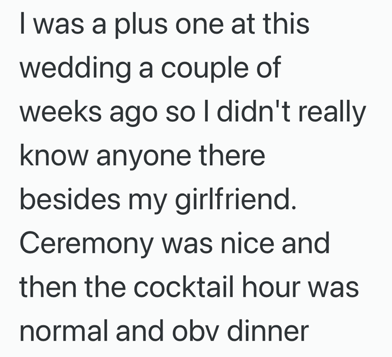 I was a plus one at this wedding a couple of weeks ago so I didn't really know anyone there besides my girlfriend. Ceremony was nice and then the cocktail hour was normal and obv dinner