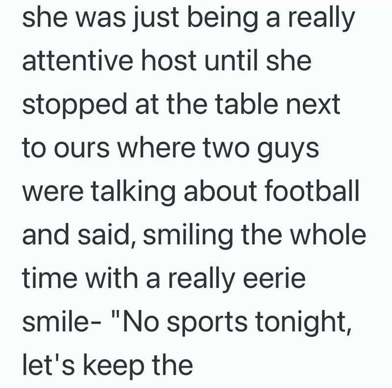 she was just being a really attentive host until she stopped at the table next to ours where two guys were talking about football and said, smiling the whole time with a really eerie smile- "No sports tonight, let's keep the