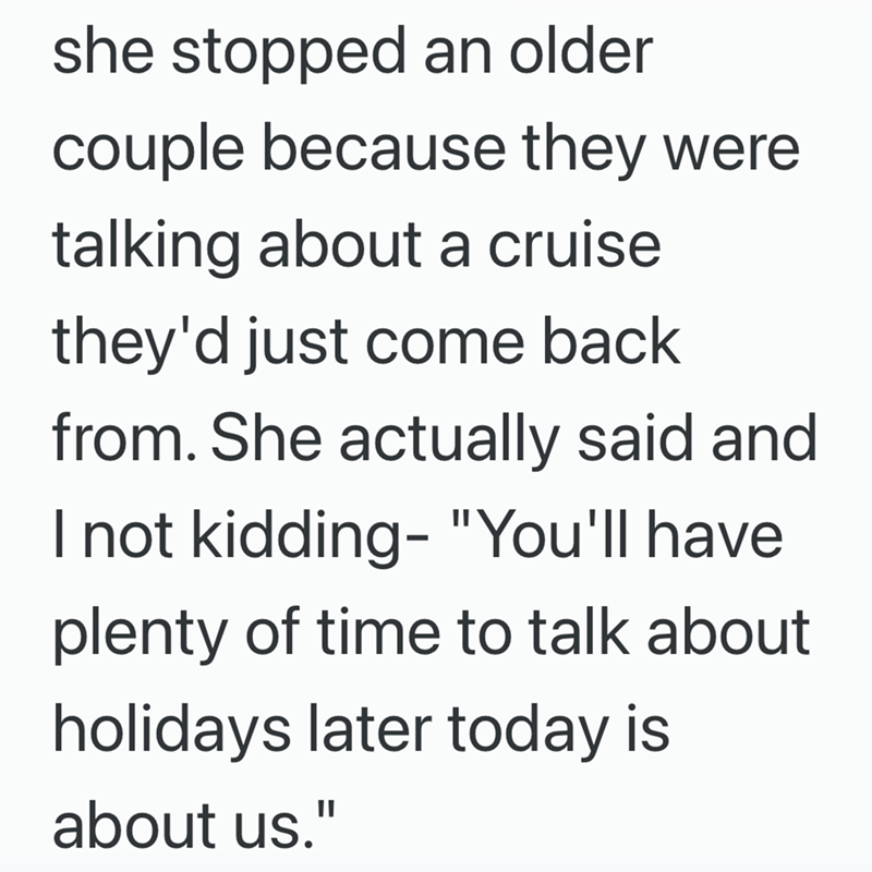 she stopped an older couple because they were talking about a cruise they'd just come back from. She actually said and I not kidding- "You'll have plenty of time to talk about holidays later today is about us."