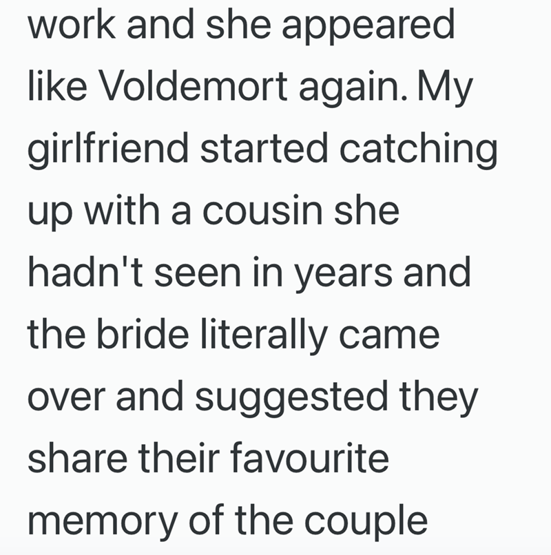 work and she appeared like Voldemort again. My girlfriend started catching up with a cousin she hadn't seen in years and the bride literally came over and suggested they share their favourite memory of the couple