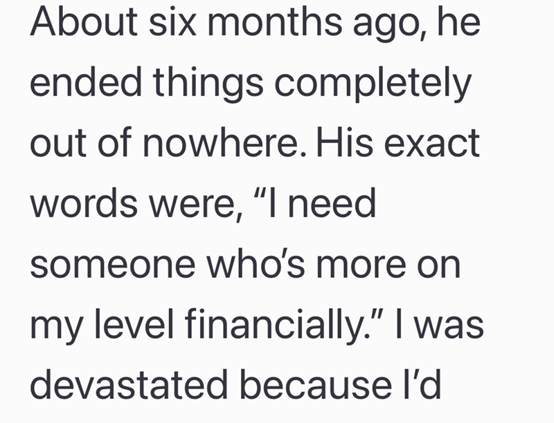 About six months ago, he ended things completely out of nowhere. His exact words were, "I need someone who's more on my level financially." I was devastated because I'd