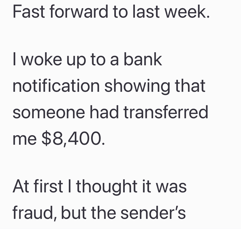 Fast forward to last week. I woke up to a bank notification showing that someone had transferred me $8,400. At first I thought it was fraud, but the sender's