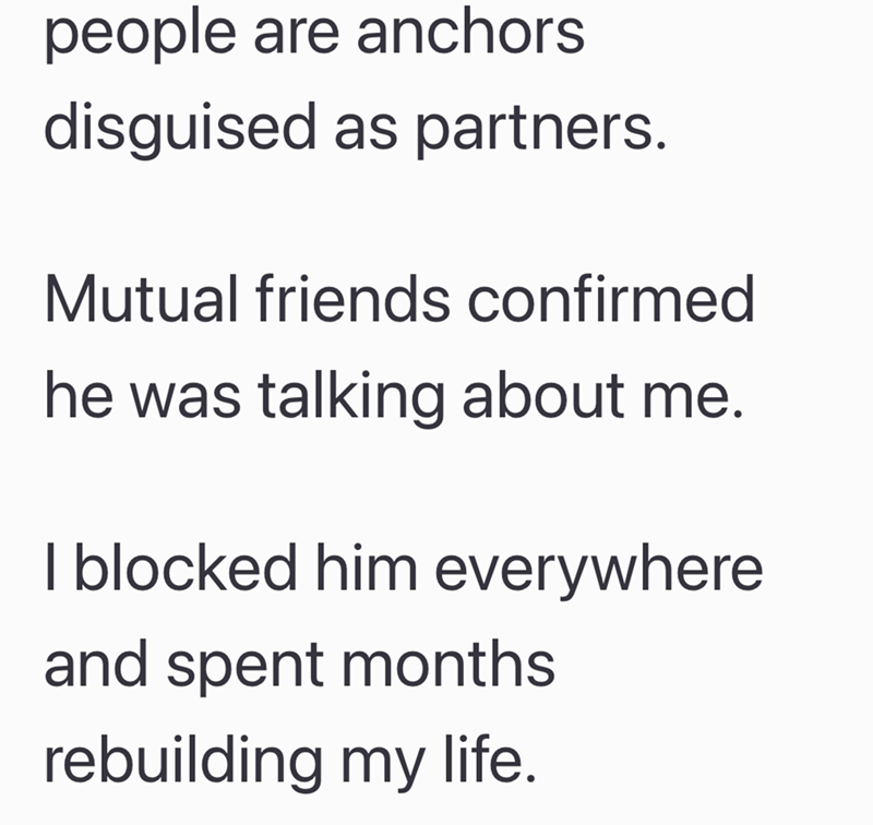 people are anchors disguised as partners. Mutual friends confirmed he was talking about me. I blocked him everywhere and spent months rebuilding my life.