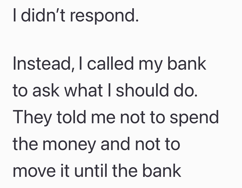 I didn't respond. Instead, I called my bank to ask what I should do. They told me not to spend the money and not to move it until the bank