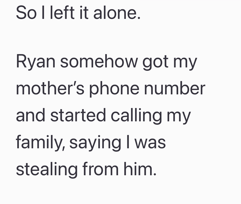 So I left it alone. Ryan somehow got my mother's phone number and started calling my family, saying I was stealing from him.