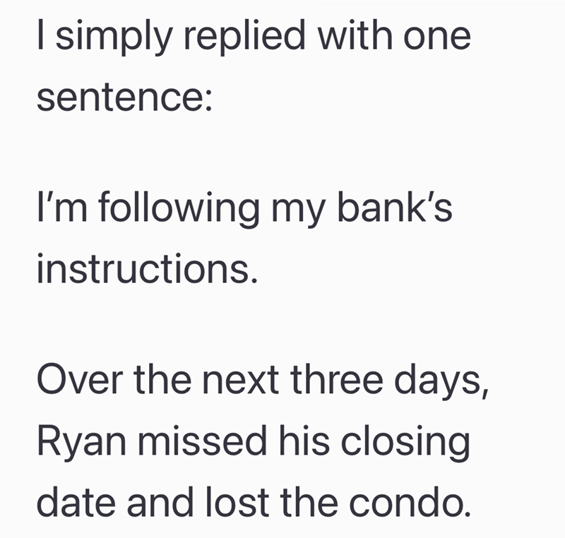 I simply replied with one sentence: I'm following my bank's instructions. Over the next three days, Ryan missed his closing date and lost the condo.