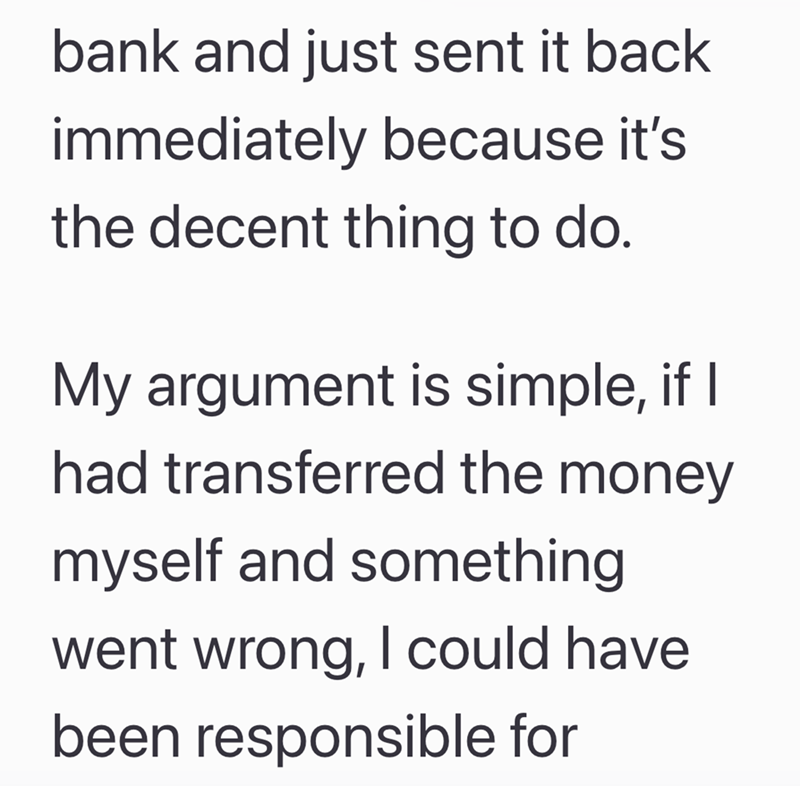 bank and just sent it back immediately because it's the decent thing to do. My argument is simple, if I had transferred the money myself and something went wrong, I could have been responsible for