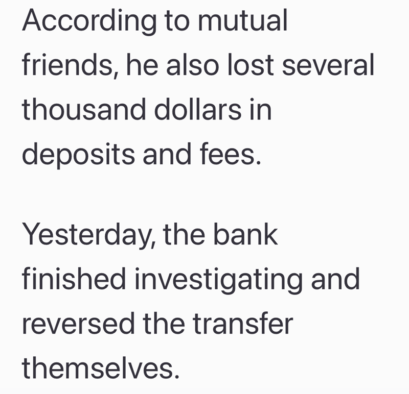 According to mutual friends, he also lost several thousand dollars in deposits and fees. Yesterday, the bank finished investigating and reversed the transfer themselves.