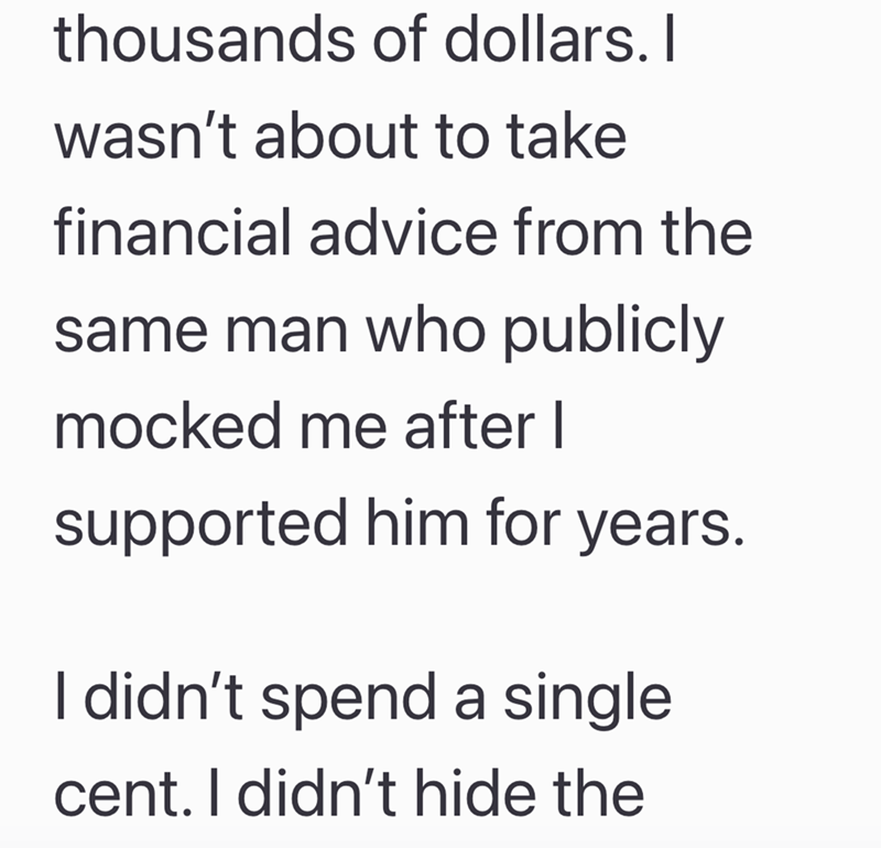 thousands of dollars. I wasn't about to take financial advice from the same man who publicly mocked me after I supported him for years. I didn't spend a single cent. I didn't hide the