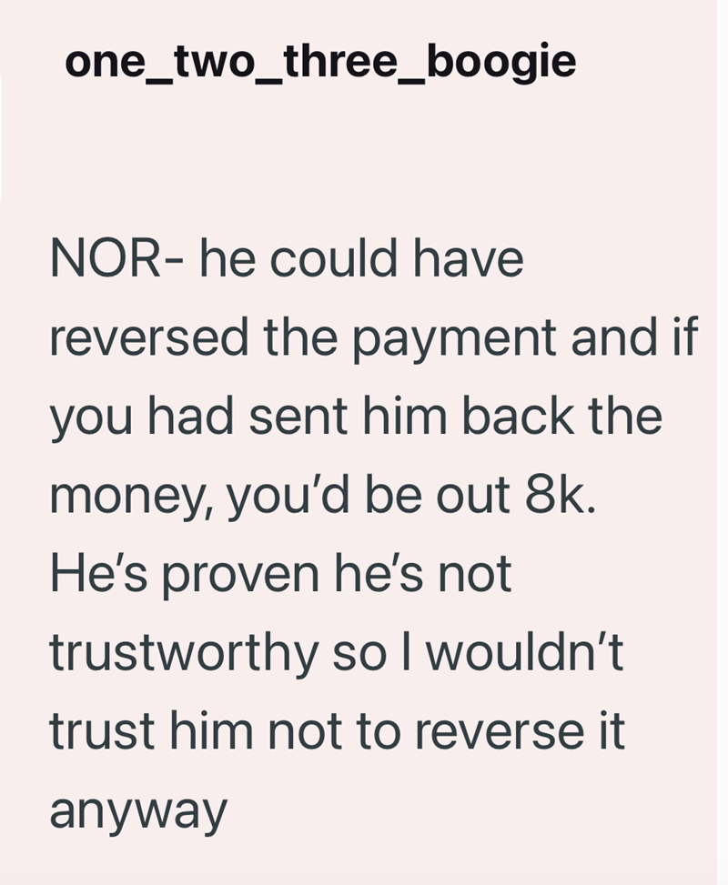 one_two_three_boogie NOR- he could have reversed the payment and if you had sent him back the money, you'd be out 8k. He's proven he's not trustworthy so I wouldn't trust him not to reverse it anyway